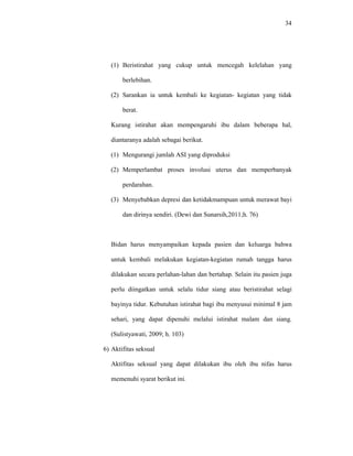 34
(1) Beristirahat yang cukup untuk mencegah kelelahan yang
berlebihan.
(2) Sarankan ia untuk kembali ke kegiatan- kegiatan yang tidak
berat.
Kurang istirahat akan mempengaruhi ibu dalam beberapa hal,
diantaranya adalah sebagai berikut.
(1) Mengurangi jumlah ASI yang diproduksi
(2) Memperlambat proses involusi uterus dan memperbanyak
perdarahan.
(3) Menyebabkan depresi dan ketidakmampuan untuk merawat bayi
dan dirinya sendiri. (Dewi dan Sunarsih,2011;h. 76)
Bidan harus menyampaikan kepada pasien dan keluarga bahwa
untuk kembali melakukan kegiatan-kegiatan rumah tangga harus
dilakukan secara perlahan-lahan dan bertahap. Selain itu pasien juga
perlu diingatkan untuk selalu tidur siang atau beristirahat selagi
bayinya tidur. Kebutuhan istirahat bagi ibu menyusui minimal 8 jam
sehari, yang dapat dipenuhi melalui istirahat malam dan siang.
(Sulistyawati, 2009; h. 103)
6) Aktifitas seksual
Aktifitas seksual yang dapat dilakukan ibu oleh ibu nifas harus
memenuhi syarat berikut ini.
 
