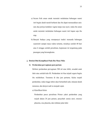 35
a) Secara fisik aman untuk memulai melakukan hubungan suami
istri begitu darah merah berhenti dan ibu dapat memasukkan satu-
satu dua jarinya kedalam vagina tanpa rasa nyeri, maka ibu aman
untuk memulai melakukan hubungan suami istri kapan saja ibu
siap.
b) Banyak budaya yang mempunyai tradisi menunda hubungan
suamiistri sampai masa waktu tertentu, misalnya setelah 40 hari
atau 6 minggu setelah persalinan, keputusan ini tergantung pada
pasangan yang bersangkutan.
j. Deteksi Dini Komplikasi Pada Ibu Masa Nifas
1) Perdarahan pervaginam post partum
Definisi perdarahan pervaginam 500 ml atau lebih, sesudah anak
lahir atau setelah kala III. Perdarahan ini bisa terjadi segera begitu
ibu melahirkan. Terutama di dua jam pertama. Kalau terjadi
perdarahan, maka tinggi rahim akan bertambah naik, tekanan darah
menurun, dan denyut nadi ia menjadi cepat.
a) Klasifikasi klinis
Perdarahan pasca persalinan Primer yakni perdarahan yang
terjadi dalam 24 jam pertam, penyebab: atonia uteri, retensio
plasenta, sisa plasenta, dan robekan jalan lahir
 