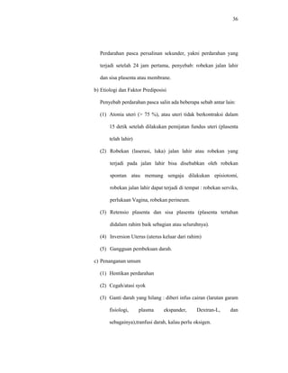 36
Perdarahan pasca persalinan sekunder, yakni perdarahan yang
terjadi setelah 24 jam pertama, penyebab: robekan jalan lahir
dan sisa plasenta atau membrane.
b) Etiologi dan Faktor Prediposisi
Penyebab perdarahan pasca salin ada beberapa sebab antar lain:
(1) Atonia uteri (> 75 %), atau uteri tidak berkontraksi dalam
15 detik setelah dilakukan pemijatan fundus uteri (plasenta
telah lahir)
(2) Robekan (laserasi, luka) jalan lahir atau robekan yang
terjadi pada jalan lahir bisa disebabkan oleh robekan
spontan atau memang sengaja dilakukan episiotomi,
robekan jalan lahir dapat terjadi di tempat : robekan serviks,
perlukaan Vagina, robekan perineum.
(3) Retensio plasenta dan sisa plasenta (plasenta tertahan
didalam rahim baik sebagian atau seluruhnya).
(4) Inversion Uterus (uterus keluar dari rahim)
(5) Gangguan pembekuan darah.
c) Penanganan umum
(1) Hentikan perdarahan
(2) Cegah/atasi syok
(3) Ganti darah yang hilang : diberi infus cairan (larutan garam
fisiologi, plasma ekspander, Dextran-L, dan
sebagainya),tranfusi darah, kalau perlu oksigen.
 