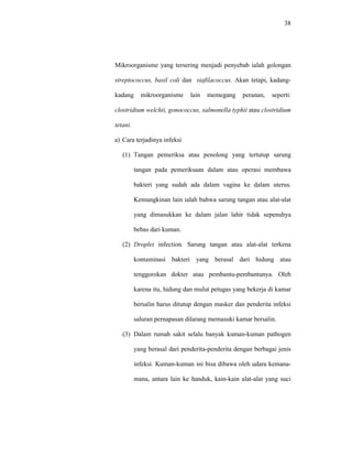 38
Mikroorganisme yang tersering menjadi penyebab ialah golongan
streptococcus, basil coli dan stafilacoccus. Akan tetapi, kadang-
kadang mikroorganisme lain memegang peranan, seperti:
clostridium welchii, gonococcus, salmonella typhii atau clostridium
tetani.
a) Cara terjadinya infeksi
(1) Tangan pemeriksa atau penolong yang tertutup sarung
tangan pada pemeriksaan dalam atau operasi membawa
bakteri yang sudah ada dalam vagina ke dalam uterus.
Kemungkinan lain ialah bahwa sarung tangan atau alat-alat
yang dimasukkan ke dalam jalan lahir tidak sepenuhya
bebas dari kuman.
(2) Droplet infection. Sarung tangan atau alat-alat terkena
kontaminasi bakteri yang berasal dari hidung atau
tenggorokan dokter atau pembantu-pembantunya. Oleh
karena itu, hidung dan mulut petugas yang bekerja di kamar
bersalin harus ditutup dengan masker dan penderita infeksi
saluran pernapasan dilarang memasuki kamar bersalin.
(3) Dalam rumah sakit selalu banyak kuman-kuman pathogen
yang berasal dari penderita-penderita dengan berbagai jenis
infeksi. Kuman-kuman ini bisa dibawa oleh udara kemana-
mana, antara lain ke handuk, kain-kain alat-alat yang suci
 