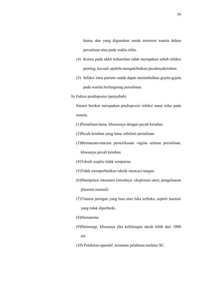 39
hama, dan yang digunakan untuk merawat wanita dalam
persalinan atau pada waktu nifas.
(4) Koitus pada akhit kehamilan tidak merupakan sebab infeksi
penting, kecuali apabila mengakibatkan pecahnyaketuban.
(5) Infeksi intra partum sudah dapat menimbulkan gejala-gejala
pada wanita berlangsung persalinan.
b) Faktor predisposisi (penyebab)
Situasi berikut merupakan predisposisi infeksi masa nifas pada
wanita.
(1)Persalinan lama, khususnya dengan pecah ketuban.
(2)Pecah ketuban yang lama sebelum persalinan.
(3)Bermacam-macam pemeriksaan vagina selama persalinan,
khusunya pecah ketuban.
(4)Teknik aseptic tidak sempurna.
(5)Tidak memperhatikan teknik mencuci tangan.
(6)Manipulasi intrauteri (misalnya: eksplorasi uteri, pengeluaran
plasenta manual)
(7)Trauma jaringan yang luas atau luka terbuka, seperti laserasi
yang tidak diperbaiki.
(8)Hematoma
(9)Hemoragi, khusunya jika kehilangan darah lebih dari 1000
ml.
(10) Pelahiran operatif, terutama pelahiran melalui SC.
 