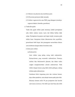 40
(11) Retensi sisa plasenta atau membrane janin.
(12) Perawatan perineum tidak memadai.
(13) Infeksi vagina/serviks atau PMS yang ditangani (misalnya:
vaginosis bakteri, klamidia, gonorhoea)
c) Tanda dan gejala
Tanda dan gejala infeksi pada umumnya adalah peningkatan
suhu tubuh, malaise umum, nyeri, dan lokhea berbau tidak
sedap. Peningkatan kecepatan nadi dapat terjadi, terutama pada
infeksi berat. Interpretasi kultur laboratorium dan sensitifitas,
pemeriksaan lebih lanjut, dan penanganan memerlukan diskusi
serta kolaborasi dengan dokter konsultasi anda.
(1)Jenis-jenis infeksi
(a)Endometritis
Jenis infeksi yang paling sering ialah endometritis.
Kuman-kuman yang memasuki endometrium, biasanya
melalui luka bekasinsersio plasenta, dan dalam waktu
singkat mengikutsertakan seluruh endometrium. Pada
infeksi dengan kuman yang tidak terlalu pathogen, radang
terbatas pada endometrium.
Gambaran klinis tergantung jenis dan virulensi kuman,
daya tahan penderita, serta derajat trauma pada jalan lahir.
Biasanya demam mulai 48 jam postpartum dan bersifat
naik turun (remittens). His lebih nyeri dari biasa dan lebih
 