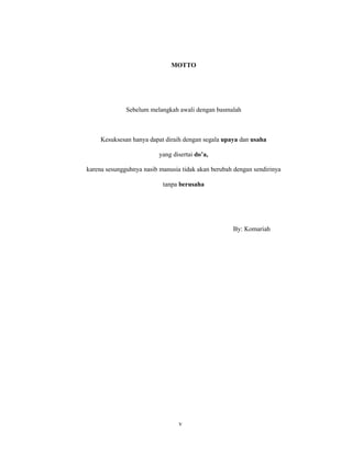 5
MOTTO
Sebelum melangkah awali dengan basmalah
Kesuksesan hanya dapat diraih dengan segala upaya dan usaha
yang disertai do’a,
karena sesungguhnya nasib manusia tidak akan berubah dengan sendirinya
tanpa berusaha
By: Komariah
v
 