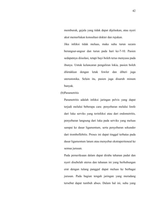 42
memburuk, gejala yang tidak dapat dijelaskan, atau nyeri
akut memerlukan konsultasi dokter dan rujukan.
Jika infeksi tidak meluas, maka suhu turun secara
berangsur-angsur dan turun pada hari ke-7-10. Pasien
sedapatnya diisolasi, tetapi bayi boleh terus menyusu pada
ibunya. Untuk kelancaran pengaliran lokia, pasien boleh
diletakkan dengan letak fowler dan diberi juga
uterustonika. Selain itu, pasien juga disuruh minum
banyak.
(b)Parametritis
Parametritis adalah infeksi jaringan pelvis yang dapat
terjadi melalui beberapa cara: penyebaran melalui limfe
dari luka serviks yang terinfeksi atau dari endometritis,
penyebaran langsung dari luka pada serviks yang meluas
sampai ke dasar ligamentum, serta penyebaran sekunder
dari tromboflebitis. Proses ini dapat tinggal terbatas pada
dasar ligamentum latum atau menyebar ekstraperitoneal ke
semua jurusan.
Pada pemeriksaan dalam dapat diraba tahanan padat dan
nyeri disebelah uterus dan tahanan ini yang berhubungan
erat dengan tulang panggul dapat meluas ke berbagai
jurusan. Pada bagian tengah jaringan yang meradang
tersebut dapat tumbuh abses. Dalam hal ini, suhu yang
 