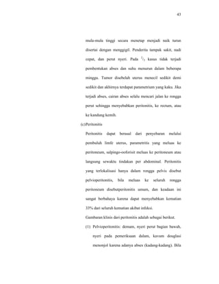 43
mula-mula tinggi secara menetap menjadi naik turun
disertai dengan menggigil. Penderita tampak sakit, nadi
cepat, dan perut nyeri. Pada 2
/3 kasus tidak terjadi
pembentukan abses dan suhu menurun dalam beberapa
minggu. Tumor disebelah uterus menecil sedikit demi
sedikit dan akhirnya terdapat parametrium yang kaku. Jika
terjadi abses, cairan abses selalu mencari jalan ke rongga
perut sehingga menyebabkan peritonitis, ke rectum, atau
ke kandung kemih.
(c)Peritonitis
Peritonitis dapat berasal dari penyebaran melalui
pembuluh limfe uterus, parametritis yang meluas ke
peritoneum, salpingo-ooforisit meluas ke peritoneum atau
langsung sewaktu tindakan per abdominal. Peritonitis
yang terlokalisasi hanya dalam rongga pelvis disebut
pelvioperitonitis, bila meluas ke seluruh rongga
peritoneum disebutperitonitis umum, dan keadaan ini
sangat berbahaya karena dapat menyebabkan kematian
33% dari seluruh kematian akibat infeksi.
Gambaran klinis dari peritonitis adalah sebagai berikut.
(1) Pelvioperitonitis: demam, nyeri perut bagian bawah,
nyeri pada pemeriksaan dalam, kavum douglasi
menonjol karena adanya abses (kadang-kadang). Bila
 
