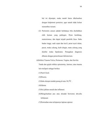 44
hal ini dijumpai, maka nanah harus dikeluarkan
dengan kalpotomi posterior, agar nanah tidak keluar
menembus rectum.
(2) Peritonitis umum adalah berbahaya bila disebabkan
oleh kuman yang pathogen. Perut kembung,
meteorismus, dan dapat terjadi paralitik ileus. Suhu
badan tinggi, nadi cepat dan kecil, perut nyeri tekan,
pucat, muka cekung, kulit dingin, mata cekung yang
disebut muka hipokrates. Penegakan diagnosis
dibantu dengan pemeriksaan labiratorium.
(d)Infeksi Trauma Vulva, Perineum, Vagina, dan Serviks
Tanda dan gejala infeksi episiotomy, laserasi, atau trauma
lain meliputi sebagai berikut.
(1)Nyeri local.
(2)Disuria.
(3)Suhu derajat rendah-jarang di atas 38,30
C .
(4)Edema
(5)Sisi jahitan merah dan inflamasi.
(6)Mengeluarkan pus atau eksudat berwarna abu-abu
kehijauan.
(7)Pemisahan atau terlepasnya lapisan operasi.
 