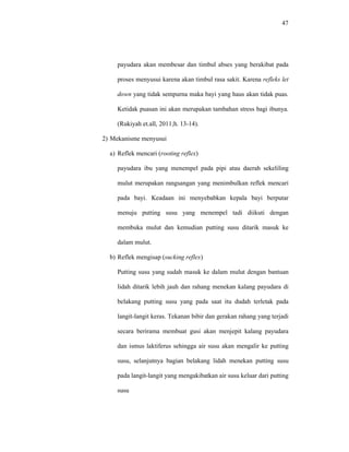 47
payudara akan membesar dan timbul abses yang berakibat pada
proses menyusui karena akan timbul rasa sakit. Karena refleks let
down yang tidak sempurna maka bayi yang haus akan tidak puas.
Ketidak puasan ini akan merupakan tambahan stress bagi ibunya.
(Rukiyah et.all, 2011;h. 13-14).
2) Mekanisme menyusui
a) Reflek mencari (rooting reflex)
payudara ibu yang menempel pada pipi atau daerah sekeliling
mulut merupakan rangsangan yang menimbulkan reflek mencari
pada bayi. Keadaan ini menyebabkan kepala bayi berputar
menuju putting susu yang menempel tadi diikuti dengan
membuka mulut dan kemudian putting susu ditarik masuk ke
dalam mulut.
b) Reflek mengisap (sucking reflex)
Putting susu yang sudah masuk ke dalam mulut dengan bantuan
lidah ditarik lebih jauh dan rahang menekan kalang payudara di
belakang putting susu yang pada saat itu dudah terletak pada
langit-langit keras. Tekanan bibir dan gerakan rahang yang terjadi
secara berirama membuat gusi akan menjepit kalang payudara
dan ismus laktiferus sehingga air susu akan mengalir ke putting
susu, selanjutnya bagian belakang lidah menekan putting susu
pada langit-langit yang mengakibatkan air susu keluar dari putting
susu
 