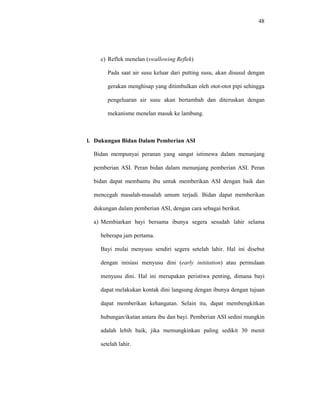 48
c) Reflek menelan (swallowing Reflek)
Pada saat air susu keluar dari putting susu, akan disusul dengan
gerakan menghisap yang ditimbulkan oleh otot-otot pipi sehingga
pengeluaran air susu akan bertambah dan diteruskan dengan
mekanisme menelan masuk ke lambung.
l. Dukungan Bidan Dalam Pemberian ASI
Bidan mempunyai peranan yang sangat istimewa dalam menunjang
pemberian ASI. Peran bidan dalam menunjang pemberian ASI. Peran
bidan dapat membantu ibu untuk memberikan ASI dengan baik dan
mencegah masalah-masalah umum terjadi. Bidan dapat memberikan
dukungan dalam pemberian ASI, dengan cara sebagai berikut.
a) Membiarkan bayi bersama ibunya segera sesudah lahir selama
beberapa jam pertama.
Bayi mulai menyusu sendiri segera setelah lahir. Hal ini disebut
dengan inisiasi menyusu dini (early inititation) atau permulaan
menyusu dini. Hal ini merupakan peristiwa penting, dimana bayi
dapat melakukan kontak dini langsung dengan ibunya dengan tujuan
dapat memberikan kehangatan. Selain itu, dapat membengkitkan
hubungan/ikatan antara ibu dan bayi. Pemberian ASI sedini mungkin
adalah lebih baik, jika memungkinkan paling sedikit 30 menit
setelah lahir.
 