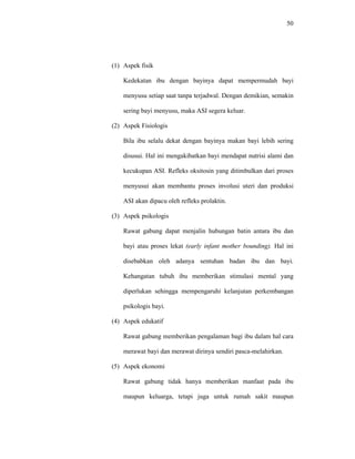 50
(1) Aspek fisik
Kedekatan ibu dengan bayinya dapat mempermudah bayi
menyusu setiap saat tanpa terjadwal. Dengan demikian, semakin
sering bayi menyusu, maka ASI segera keluar.
(2) Aspek Fisiologis
Bila ibu selalu dekat dengan bayinya makan bayi lebih sering
disusui. Hal ini mengakibatkan bayi mendapat nutrisi alami dan
kecukupan ASI. Refleks oksitosin yang ditimbulkan dari proses
menyusui akan membantu proses involusi uteri dan produksi
ASI akan dipacu oleh refleks prolaktin.
(3) Aspek psikologis
Rawat gabung dapat menjalin hubungan batin antara ibu dan
bayi atau proses lekat (early infant mother bounding). Hal ini
disebabkan oleh adanya sentuhan badan ibu dan bayi.
Kehangatan tubuh ibu memberikan stimulasi mental yang
diperlukan sehingga mempengaruhi kelanjutan perkembangan
psikologis bayi.
(4) Aspek edukatif
Rawat gabung memberikan pengalaman bagi ibu dalam hal cara
merawat bayi dan merawat dirinya sendiri pasca-melahirkan.
(5) Aspek ekonomi
Rawat gabung tidak hanya memberikan manfaat pada ibu
maupun keluarga, tetapi juga untuk rumah sakit maupun
 