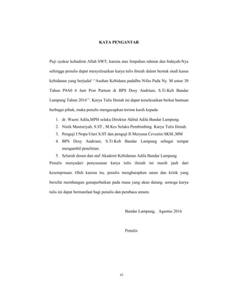 6
KATA PENGANTAR
Puji syukur kehadirat Allah SWT, karena atas limpahan rahmat dan hidayah-Nya
sehingga penulis dapat menyelesaikan karya tulis ilmiah dalam bentuk studi kasus
kebidanan yang berjudul ‘‘Asuhan Kebidana padaIbu Nifas Pada Ny. M umur 30
Tahun P4A0 6 Jam Post Partum di BPS Desy Andriani, S.Tr.Keb Bandar
Lampung Tahun 2016’’. Karya Tulis Ilmiah ini dapat terselesaikan berkat bantuan
berbagai pihak, maka penulis mengucapkan terima kasih kepada
1. dr. Wazni Adila,MPH selaku Direktur Akbid Adila Bandar Lampung.
2. Ninik Masturiyah, S.ST., M.Kes Selaku Pembimbing Karya Tulis Ilmiah.
3. Penguji I Nopa Utari S.ST dan penguji II Meryana Cevestin SKM.,MM
4. BPS Desy Andriani, S.Tr.Keb Bandar Lampung sebagai tempat
mengambil penelitian.
5. Seluruh dosen dan staf Akademi Kebidanan Adila Bandar Lampung
Penulis menyadari penyusunan karya tulis ilmiah ini masih jauh dari
kesemprnaan. Oleh karena itu, penulis mengharapkan saran dan kritik yang
bersifat membangun gunaperbaikan pada masa yang akan datang. semoga karya
tulis ini dapat bermanfaat bagi penulis dan pembaca umum.
Bandar Lampung, Agustus 2016
Penulis
vi
 
