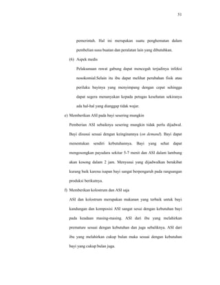 51
pemerintah. Hal ini merupakan suatu penghematan dalam
pembelian susu buatan dan peralatan lain yang dibutuhkan.
(6) Aspek medis
Pelaksanaan rawat gabung dapat mencegah terjadinya infeksi
nosokomial.Selain itu ibu dapat melihat perubahan fisik atau
perilaku bayinya yang menyimpang dengan cepat sehingga
dapat segera menanyakan kepada petugas kesehatan sekiranya
ada hal-hal yang dianggap tidak wajar.
e) Memberikan ASI pada bayi sesering mungkin
Pemberian ASI sebaiknya sesering mungkin tidak perlu dijadwal.
Bayi disusui sesuai dengan keinginannya (on demand). Bayi dapat
menentukan sendiri kebutuhannya. Bayi yang sehat dapat
mengosongkan payudara sekitar 5-7 menit dan ASI dalam lambung
akan kosong dalam 2 jam. Menyusui yang dijadwalkan berakibat
kurang baik karena isapan bayi sangat berpengaruh pada rangsangan
produksi berikutnya.
f) Memberikan kolostrum dan ASI saja
ASI dan kolostrum merupakan makanan yang terbaik untuk bayi
kandungan dan komposisi ASI sangat sesui dengan kebutuhan bayi
pada keadaan masing-masing. ASI dari ibu yang melahirkan
premature sesuai dengan kebutuhan dan juga sebaliknya. ASI dari
ibu yang melahirkan cukup bulan maka sesuai dengan kebutuhan
bayi yang cukup bulan juga.
 