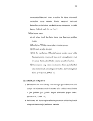 53
uterus/memulihkan dari proses persalinan dan dapat mengurangi
perdarahan karena otot-otot dirahim mengerut, mencegah
kehamilan, meningkatkan rasa kasih sayang, mengurangi penyakit
kanker. (Rukiyah et.all, 2011;h. 17-18).
3) Bagi semua orang
a) ASI selalu bersih dan bebas hama yang dapat menyebabkan
infeksi
2) Pemberian ASI tidak memerlukan persiapan khusus
3) ASI selalu tersedia dan gratis
4) Bila ibu memberikan ASI pada bayinya sewaktu-waktu ketika
bayinya meminta (on demand) maka kecil kemungkinannya bagi
ibu untuk hamil dalam 6 bulan pertama sesudah melahirkan.
5) Ibu menyusui yang siklus menstruasinya belum pulih kembali
akan memperoleh perlindungan sepenuhnya dari kemungkinan
hamil. (Sulistyawati, 2009;h. 18)
3) Asuhan 6 jam post partum
a. Memberitahu ibu atau keluarga cara mencegah perdarahan masa nifas
dengan cara melakukan observasi melekat pada kontraksi uterus selama
4 jam pertama post partum dengan melakukan palpasi uterus.
(Sulistyawati, 2009;h. 134).
b. Mendeteksi dan merawat penyebab lain perdarahan berlanjut rujuk bila
ada perdarahan berlanjut/perdarahan sekunder
 
