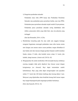 54
1) Pengertian perdarahan sekunder
Perdarahan masa nifas (PPH kasep atau Perdarahan Persalinan
Sekunder atau perdarahan pasca persalinan lambat, atau Late PPH).
Perdarahan pasca persalinan sekunder terjadi setelah 24 jam pertama.
Perdarahan pasca persalinan sekunder sering diakibatkan oleh
infeksi, penyusutan rahim yang tidak baik, atau sisa plasenta yang
tertinggal
(Sari dan Rimandini, 2014 ; h 226).
c. Memberikan konseling pada ibu atau salah satu anggota keluarga
mengenai bagaimana mencegah perdarahan masa nifas karena atonia
uteri dengan cara masase uterus secara perlahan, tangan diletakkan di
atas fundus uteri dan massase dengan gerakan berputar sambil menekan
fundus selama 15 detik, raba kembali uterus setiap 1-2 menit, jika
lembek, ulangi massase. (Astuti et.all, 2015;h. 42)
d. Menganjurkan ibu untuk memberikan ASI awal pada bayinya sebaiknya
sesering mungkin tidak perlu dijadwal, bayi disusui sesuai dengan
keinginannya (on demand). Bayi dapat menentukan sendiri
kebutuhannya. Bayi yang sehat dapat mengosongkan satu payudara
sekitar 5-7 menit dan ASI dalam lambung akan kosong dalam 2 jam.
Menyusui yang dijadwalkan akan berakibat kurang baik karena isapan
bayi sangat berpengaruh pada rangsangan produksi berikutnya.
(Dewi dan Sunarsih, 2011;h. 16)
 