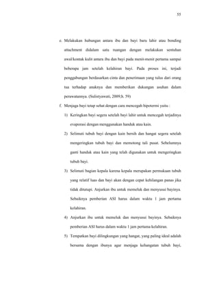 55
e. Melakukan hubungan antara ibu dan bayi baru lahir atau bonding
attachment didalam satu ruangan dengan melakukan sentuhan
awal/kontak kulit antara ibu dan bayi pada menit-menit pertama sampai
beberapa jam setelah kelahiran bayi. Pada proses ini, terjadi
penggabungan berdasarkan cinta dan penerimaan yang tulus dari orang
tua terhadap anaknya dan memberikan dukungan asuhan dalam
perawatannya. (Sulistyawati, 2009;h. 59)
f. Menjaga bayi tetap sehat dengan cara mencegah hipotermi yaitu :
1) Keringkan bayi segera setelah bayi lahir untuk mencegah terjadinya
evaporasi dengan menggunakan handuk atau kain.
2) Selimuti tubuh bayi dengan kain bersih dan hangat segera setelah
mengeringkan tubuh bayi dan memotong tali pusat. Sebelumnya
ganti handuk atau kain yang telah digunakan untuk mengeringkan
tubuh bayi.
3) Selimuti bagian kepala karena kepala merupakan permukaan tubuh
yang relatif luas dan bayi akan dengan cepat kehilangan panas jika
tidak ditutupi. Anjurkan ibu untuk memeluk dan menyusui bayinya.
Sebaiknya pemberian ASI harus dalam waktu 1 jam pertama
kelahiran.
4) Anjurkan ibu untuk memeluk dan menyusui bayinya. Sebaiknya
pemberian ASI harus dalam waktu 1 jam pertama kelahiran.
5) Tempatkan bayi dilingkungan yang hangat, yang paling ideal adalah
bersama dengan ibunya agar menjaga kehangatan tubuh bayi,
 