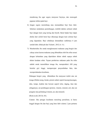 56
mendorong ibu agar segera menyusui bayinya, dan mencegah
paparan infeksi pada bayi.
6) Jangan segera menimbang atau memandikan bayi baru lahir.
Sebelum melakukan penimbangan, terlebih dahulu selimuti tubuh
bayi dengan kain yang kering dan bersih. Berat badan bayi dapat
dinilai dari selisih berat bayi dikurangi dengan kain selimut bayi
yang digunakan. Bayi sebaiknya dimandikan sedikitnya 6 jam
setelah lahir. (Rukiyah dan Yulianti , 2012; h. 11).
7) Memberitahu ibu untuk mengkonsumsi makanan yang bergizi dan
cukup cairan karena makanan yang dibutuhkan oleh ibu nifas sesuai
dengan kebutuhan yang diperlukan dalam tubuh supaya tubuh
dalam keadaan sehat. Tujuan pemberian makanan pada ibu nifas
adalah untuk memulihkan tenaga ibu, memproduksi ASI yang
bernilai gizi tinggi, mempercepat penyembuhan luka, dan
mempertahankan kesehatan.
Hidangan bergizi yang dibutuhkan ibu menyusui terdiri atas zat
tenaga (Hidrat arang, lemak, protein nabati seperti kacang-kacangan,
tahu, tempe, kedelai dan hewani seperti telur, daging, ikan dan
sebagainya), zat pembangun (protein, vitamin, mineral, air), dan zat
pengatur atau pelindung (vitamin, air, dan mineral).
(Roito et.all, 2013;h. 83).
Catatan: Jika petugas kesehatan menolong persalinan, ia harus
tinggal dengan ibu dan bayi yang baru lahir selama 2 jam pertama
 