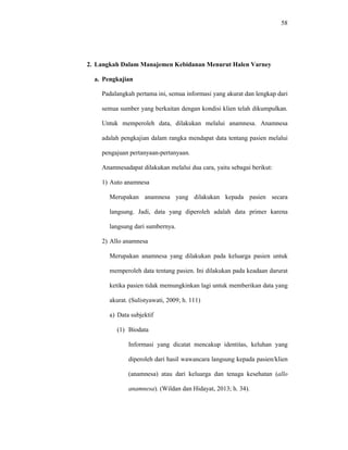 58
2. Langkah Dalam Manajemen Kebidanan Menurut Halen Varney
a. Pengkajian
Padalangkah pertama ini, semua informasi yang akurat dan lengkap dari
semua sumber yang berkaitan dengan kondisi klien telah dikumpulkan.
Untuk memperoleh data, dilakukan melalui anamnesa. Anamnesa
adalah pengkajian dalam rangka mendapat data tentang pasien melalui
pengajuan pertanyaan-pertanyaan.
Anamnesadapat dilakukan melalui dua cara, yaitu sebagai berikut:
1) Auto anamnesa
Merupakan anamnesa yang dilakukan kepada pasien secara
langsung. Jadi, data yang diperoleh adalah data primer karena
langsung dari sumbernya.
2) Allo anamnesa
Merupakan anamnesa yang dilakukan pada keluarga pasien untuk
memperoleh data tentang pasien. Ini dilakukan pada keadaan darurat
ketika pasien tidak memungkinkan lagi untuk memberikan data yang
akurat. (Sulistyawati, 2009; h. 111)
a) Data subjektif
(1) Biodata
Informasi yang dicatat mencakup identitas, keluhan yang
diperoleh dari hasil wawancara langsung kepada pasien/klien
(anamnesa) atau dari keluarga dan tenaga kesehatan (allo
anamnesa). (Wildan dan Hidayat, 2013; h. 34).
 