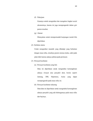 60
(f) Pekerjaan
Gunanya untuk mengetahui dan mengukur tingkat social
ekonominya, karena ini juga mempengaruhi dalam gizi
pasien tersebut.
(g) Alamat
Ditanyakan untuk mempermudah kunjungan rumah bila
diperlukan.
(2) Keluhan utama
Untuk mengetahui masalah yang dihadapi yang berkaitan
dengan masa nifas, misalnya pasien merasa mulas, sakit pada
jalan lahir karena adanya jahitan pada perineum.
(3) Riwayat kesehatan
(a) Riwayat kesehatan yang lalu
Data ini diperlukan untuk mengetahui kemungkinan
adanya riwayat atau penyakit akut, kronis seperti
Jantung, DM, Hipertensi, Asma yang dapat
mempengaruhi pada masa nifas ini.
(b) Riwayat kesehatan sekarang
Data-data ini diperlukan untuk mengetahui kemungkinan
adanya penyakit yang ada hubungannya pada masa nifas
dan bayinya.
 