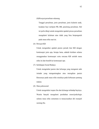 62
(b)Riwayat persalinan sekarang
Tanggal persalinan, jenis persalinan, jenis kelamin anak,
keadaan bayi meliputi PB, BB, penolong persalinan. Hal
ini perlu dikaji untuk mengetahui apakah proses persalinan
mengalami kelainan atau tidak yang bisa berpengaruh
pada masa nifas saat ini.
(6) Riwayat KB
Untuk mengetahui apakah pasien pernah ikut KB dengan
kontrasepsi jenis apa, berapa lama, adakah keluhan selama
menggunakan kontrasepsi serta rencana KB setelah masa
nifas ini dan beralih ke kontrasepsi apa.
(7) Kehidupan Sosial Budaya
Untuk mengetahui pasien dan keluarga yang menganut adat
istiadat yang menguntungkan atau merugikan pasien
khususnya pada masa nifas misalnya pada kebiasaan pantang
makan.
(8) Data psikososial
Untuk mengetahui respon ibu dan keluarga terhadap bayinya.
Wanita banyak mengalami perubahan emosi/psikologis
selama masa nifas sementara ia menyesuaikan diri menjadi
seorang ibu.
 