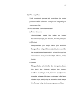 63
(9) Data pengetahuan
Untuk mengetahui seberapa jauh pengetahuan ibu tentang
perawatan setelah melahirkan sehingga akan menguntungkan
selama masa nifas.
(10)Pola pemenuhan kebutuhan sehari-hari
(a)Nutrisi dan cairan
Menggambarkan tentang pola makan dan minum,
frekuensi, banyaknya, jenis makanan, makanan pantangan.
(b)Eliminasi
Menggambarkan pola fungsi sekresi yaitu kebiasaan
buang air besar meliputi frekuensi, jumlah, konsistensi dan
bau serta kebiasaan buang air kecil meliputi frekuensi bau
serta kebiasaan buang air kecil meliputi frekuensi, warna,
jumlah.
(c)Istirahat
Menggambarkan pola istirahat dan tidur pasien, berapa
jam pasien tidur kebiasaan sebelum tidur misalnya
membaca, mendengar musik, kebiasaan mengkonsumsi
obat tidur, kebiasaan tidur siang, penggunaan waktu luang,
istirahat sangat penting bagi ibu masa nifas karena dengan
istirahat yang cukup dapat mempercepat penyembuhan.
 