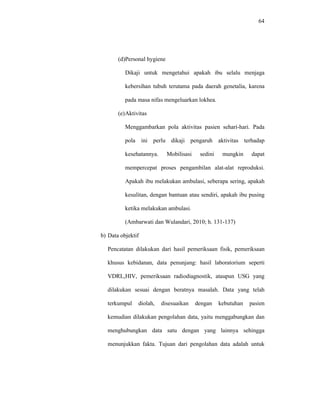 64
(d)Personal hygiene
Dikaji untuk mengetahui apakah ibu selalu menjaga
kebersihan tubuh terutama pada daerah genetalia, karena
pada masa nifas mengeluarkan lokhea.
(e)Aktivitas
Menggambarkan pola aktivitas pasien sehari-hari. Pada
pola ini perlu dikaji pengaruh aktivitas terhadap
kesehatannya. Mobilisasi sedini mungkin dapat
mempercepat proses pengambilan alat-alat reproduksi.
Apakah ibu melakukan ambulasi, seberapa sering, apakah
kesulitan, dengan bantuan atau sendiri, apakah ibu pusing
ketika melakukan ambulasi.
(Ambarwati dan Wulandari, 2010; h. 131-137)
b) Data objektif
Pencatatan dilakukan dari hasil pemeriksaan fisik, pemeriksaan
khusus kebidanan, data penunjang: hasil laboratorium seperti
VDRL,HIV, pemeriksaan radiodiagnostik, ataupun USG yang
dilakukan sesuai dengan beratnya masalah. Data yang telah
terkumpul diolah, disesuaikan dengan kebutuhan pasien
kemudian dilakukan pengolahan data, yaitu menggabungkan dan
menghubungkan data satu dengan yang lainnya sehingga
menunjukkan fakta. Tujuan dari pengolahan data adalah untuk
 