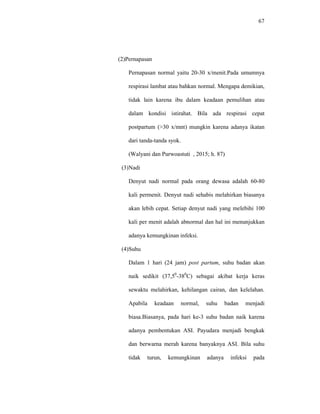 67
(2)Pernapasan
Pernapasan normal yaitu 20-30 x/menit.Pada umumnya
respirasi lambat atau bahkan normal. Mengapa demikian,
tidak lain karena ibu dalam keadaan pemulihan atau
dalam kondisi istirahat. Bila ada respirasi cepat
postpartum (>30 x/mnt) mungkin karena adanya ikatan
dari tanda-tanda syok.
(Walyani dan Purwoastuti , 2015; h. 87)
(3)Nadi
Denyut nadi normal pada orang dewasa adalah 60-80
kali permenit. Denyut nadi sehabis melahirkan biasanya
akan lebih cepat. Setiap denyut nadi yang melebihi 100
kali per menit adalah abnormal dan hal ini menunjukkan
adanya kemungkinan infeksi.
(4)Suhu
Dalam 1 hari (24 jam) post partum, suhu badan akan
naik sedikit (37,50
-380
C) sebagai akibat kerja keras
sewaktu melahirkan, kehilangan cairan, dan kelelahan.
Apabila keadaan normal, suhu badan menjadi
biasa.Biasanya, pada hari ke-3 suhu badan naik karena
adanya pembentukan ASI. Payudara menjadi bengkak
dan berwarna merah karena banyaknya ASI. Bila suhu
tidak turun, kemungkinan adanya infeksi pada
 