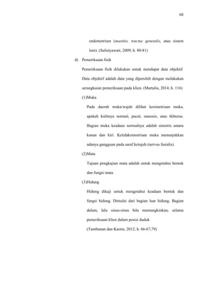 68
endometrium (mastitis, tractus genetalis, atau sistem
lain). (Sulistyawati, 2009; h. 80-81)
d) Pemeriksaan fisik
Pemeriksaan fisik dilakukan untuk mendapat data objektif.
Data objektif adalah data yang diperoleh dengan melakukan
serangkaian pemeriksaan pada klien. (Martalia, 2014; h. 116)
(1)Muka
Pada daerah muka/wajah dilihat kesimetrisan muka,
apakah kulitnya normal, pucat, sianosis, atau ikhterus.
Bagian muka keadaan normalnya adalah simetris antara
kanan dan kiri. Ketidaksimetrisan muka menunjukkan
adanya gangguan pada saraf ketujuh (nervus fasialis).
(2)Mata
Tujuan pengkajian mata adalah untuk mengetahui bentuk
dan fungsi mata.
(3)Hidung
Hidung dikaji untuk mengetahui keadaan bentuk dan
fungsi hidung. Dimulai dari bagian luar hidung. Bagian
dalam, lalu sinus-sinus bila memungkinkan, selama
pemeriksaan klien dalam posisi duduk
(Tambunan dan Kasim, 2012; h. 66-67,79)
 
