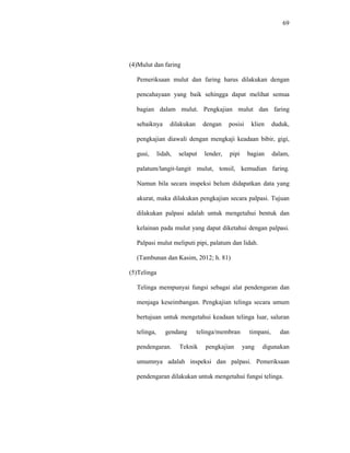 69
(4)Mulut dan faring
Pemeriksaan mulut dan faring harus dilakukan dengan
pencahayaan yang baik sehingga dapat melihat semua
bagian dalam mulut. Pengkajian mulut dan faring
sebaiknya dilakukan dengan posisi klien duduk,
pengkajian diawali dengan mengkaji keadaan bibir, gigi,
gusi, lidah, selaput lender, pipi bagian dalam,
palatum/langit-langit mulut, tonsil, kemudian faring.
Namun bila secara inspeksi belum didapatkan data yang
akurat, maka dilakukan pengkajian secara palpasi. Tujuan
dilakukan palpasi adalah untuk mengetahui bentuk dan
kelainan pada mulut yang dapat diketahui dengan palpasi.
Palpasi mulut meliputi pipi, palatum dan lidah.
(Tambunan dan Kasim, 2012; h. 81)
(5)Telinga
Telinga mempunyai fungsi sebagai alat pendengaran dan
menjaga keseimbangan. Pengkajian telinga secara umum
bertujuan untuk mengetahui keadaan telinga luar, saluran
telinga, gendang telinga/membran timpani, dan
pendengaran. Teknik pengkajian yang digunakan
umumnya adalah inspeksi dan palpasi. Pemeriksaan
pendengaran dilakukan untuk mengetahui fungsi telinga.
 
