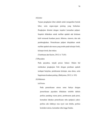 70
(6)Leher
Tujuan pengkajian leher adalah untuk mengetahui bentuk
leher, serta organ-organ penting yang berkaitan.
Pengkajian dimulai dengan inspeksi kemudian palpasi.
Inspeksi dilakukan untuk melihat apakah ada kelainan
kulit termasuk keadaan pucat, ikhterus, sianosis, dan ada
pembengkakan. Pemeriksaan palpasi ditujukkan untuk
melihat apakah ada massa yang teraba pada kelenjar limfe,
kelenjar tiroid, dan trakea.
(Tambunan dan Kasim, 2012; h. 73,83)
(7)Payudara
Pada payudara, terjadi proses loktasi. Dalam hal
melakukan pengkajian fisik dengan perabaan apakah
terdapat benjolan, pembesaran kelenjar, atau abses, serta
bagaimana keadaan putting. (Bahiyatun, 2013; h. 103)
(8)Abdomen
(a)Uterus
Pada pemeriksaan uterus sama halnya dengan
pemeriksaan payudara dilakukan terlebih dahulu
periksa pandang warna perut, pembesaran pada perut,
kemudian lakukan pemeriksaan raba (palpasi) yakni:
periksa ada tidaknya rasa nyeri saat diraba, periksa
kontraksi uterus, kemudian raba tinggi fundus.
 