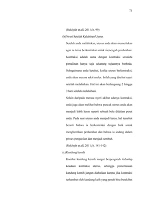 71
(Rukiyah et.all, 2011; h. 99)
(b)Nyeri Setelah Kelahiran/Uterus
Setelah anda melahirkan, uterus anda akan memerlukan
agar ia terus berkontraksi untuk mencegah perdarahan.
Kontraksi adalah sama dengan kontraksi sewaktu
persalinan hanya saja sekarang tujuannya berbeda.
Sebagaimana anda ketahui, ketika uterus berkontraksi,
anda akan merasa sakit mules. Inilah yang disebut nyeri
setelah melahirkan. Hal ini akan berlangsung 2 hingga
3 hari setelah melahirkan.
Selain daripada merasa nyeri akibat adanya kontraksi,
anda juga akan melihat bahwa puncak uterus anda akan
menjadi lebih keras seperti sebuah bola didalam perut
anda. Pada saat uterus anda menjadi keras, hal tersebut
berarti bahwa ia berkontraksi dengan baik untuk
menghentikan perdarahan dan bahwa ia sedang dalam
proses pengecilan dan menjadi sembuh.
(Rukiyah et.all, 2011; h. 141-142)
(c)Kandung kemih
Kondisi kandung kemih sangat berpengaruh terhadap
keadaan kontraksi uterus, sehingga pemeriksaan
kandung kemih jangan diabaikan karena jika kontraksi
terhambat oleh kandung keih yang penuh bisa berakibat
 