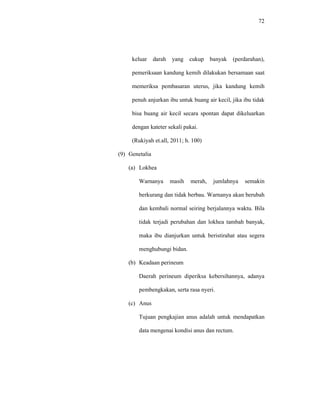 72
keluar darah yang cukup banyak (perdarahan),
pemeriksaan kandung kemih dilakukan bersamaan saat
memeriksa pembasaran uterus, jika kandung kemih
penuh anjurkan ibu untuk buang air kecil, jika ibu tidak
bisa buang air kecil secara spontan dapat dikeluarkan
dengan kateter sekali pakai.
(Rukiyah et.all, 2011; h. 100)
(9) Genetalia
(a) Lokhea
Warnanya masih merah, jumlahnya semakin
berkurang dan tidak berbau. Warnanya akan berubah
dan kembali normal seiring berjalannya waktu. Bila
tidak terjadi perubahan dan lokhea tambah banyak,
maka ibu dianjurkan untuk beristirahat atau segera
menghubungi bidan.
(b) Keadaan perineum
Daerah perineum diperiksa kebersihannya, adanya
pembengkakan, serta rasa nyeri.
(c) Anus
Tujuan pengkajian anus adalah untuk mendapatkan
data mengenai kondisi anus dan rectum.
 