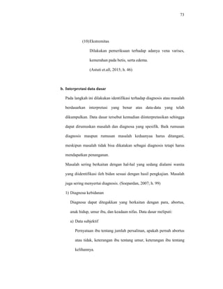 73
(10)Ekstremitas
Dilakukan pemeriksaan terhadap adanya vena varises,
kemerahan pada betis, serta edema.
(Astuti et.all, 2015; h. 46)
b. Interpretasi data dasar
Pada langkah ini dilakukan identifikasi terhadap diagnosis atau masalah
berdasarkan interpretasi yang benar atas data-data yang telah
dikumpulkan. Data dasar tersebut kemudian diinterpretasikan sehingga
dapat dirumuskan masalah dan diagnosa yang spesifik. Baik rumusan
diagnosis maupun rumusan masalah keduanyaa harus ditangani,
meskipun masalah tidak bisa dikatakan sebagai diagnosis tetapi harus
mendapatkan penanganan.
Masalah sering berkaitan dengan hal-hal yang sedang dialami wanita
yang diidentifikasi ileh bidan sesuai dengan hasil pengkajian. Masalah
juga sering menyertai diagnosis. (Soepardan, 2007; h. 99)
1) Diagnosa kebidanan
Diagnosa dapat ditegakkan yang berkaitan dengan para, abortus,
anak hidup, umur ibu, dan keadaan nifas. Data dasar meliputi:
a) Data subjektif
Pernyataan ibu tentang jumlah persalinan, apakah pernah abortus
atau tidak, keterangan ibu tentang umur, keterangan ibu tentang
kelihannya.
 