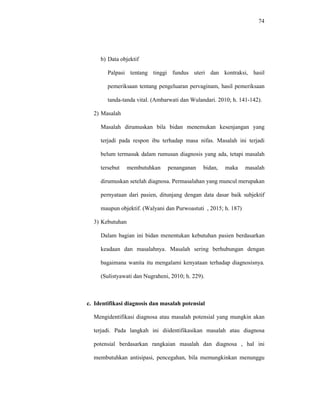 74
b) Data objektif
Palpasi tentang tinggi fundus uteri dan kontraksi, hasil
pemeriksaan tentang pengeluaran pervaginam, hasil pemeriksaan
tanda-tanda vital. (Ambarwati dan Wulandari. 2010; h. 141-142).
2) Masalah
Masalah dirumuskan bila bidan menemukan kesenjangan yang
terjadi pada respon ibu terhadap masa nifas. Masalah ini terjadi
belum termasuk dalam rumusan diagnosis yang ada, tetapi masalah
tersebut membutuhkan penanganan bidan, maka masalah
dirumuskan setelah diagnosa. Permasalahan yang muncul merupakan
pernyataan dari pasien, ditunjang dengan data dasar baik subjektif
maupun objektif. (Walyani dan Purwoastuti , 2015; h. 187)
3) Kebutuhan
Dalam bagian ini bidan menentukan kebutuhan pasien berdasarkan
keadaan dan masalahnya. Masalah sering berhubungan dengan
bagaimana wanita itu mengalami kenyataan terhadap diagnosisnya.
(Sulistyawati dan Nugraheni, 2010; h. 229).
c. Identifikasi diagnosis dan masalah potensial
Mengidentifikasi diagnosa atau masalah potensial yang mungkin akan
terjadi. Pada langkah ini diidentifikasikan masalah atau diagnosa
potensial berdasarkan rangkaian masalah dan diagnosa , hal ini
membutuhkan antisipasi, pencegahan, bila memungkinkan menunggu
 
