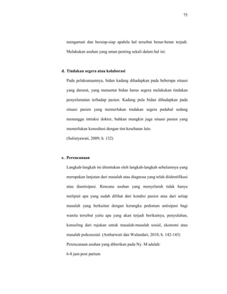 75
mengamati dan bersiap-siap apabila hal tersebut benar-benar terjadi.
Melakukan asuhan yang aman penting sekali dalam hal ini.
d. Tindakan segera atau kolaborasi
Pada pelaksanaannya, bidan kadang dihadapkan pada beberapa situasi
yang darurat, yang menuntut bidan harus segera melakukan tindakan
penyelamatan terhadap pasien. Kadang pula bidan dihadapkan pada
situasi pasien yang memerlukan tindakan segera padahal sedang
menunggu intruksi dokter, bahkan mungkin juga situasi pasien yang
memerlukan konsultasi dengan tim kesehatan lain.
(Sulistyawati, 2009; h. 132)
e. Perencanaan
Langkah-langkah ini ditentukan oleh langkah-langkah sebelumnya yang
merupakan lanjutan dari masalah atau diagnosa yang telah diidentifikasi
atau diantisipasi. Rencana asuhan yang menyeluruh tidak hanya
meliputi apa yang sudah dilihat dari kondisi pasien atau dari setiap
masalah yang berkaitan dengan kerangka pedoman antisipasi bagi
wanita tersebut yaitu apa yang akan terjadi berikutnya, penyuluhan,
konseling dari rujukan untuk masalah-masalah sosial, ekonomi atau
masalah psikososial. (Ambarwati dan Wulandari, 2010; h. 142-143)
Perencanaan asuhan yang diberikan pada Ny. M adalah:
6-8 jam post partum
 
