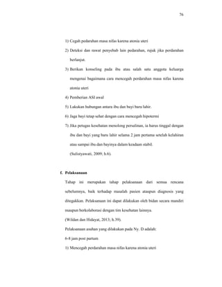 76
1) Cegah pedarahan masa nifas karena atonia uteri
2) Deteksi dan rawat penyebab lain pedarahan, rujuk jika perdarahan
berlanjut.
3) Berikan konseling pada ibu atau salah satu anggota keluarga
mengenai bagaimana cara mencegah perdarahan masa nifas karena
atonia uteri
4) Pemberian ASI awal
5) Lakukan hubungan antara ibu dan bayi baru lahir.
6) Jaga bayi tetap sehat dengan cara mencegah hipotermi
7) Jika petugas kesehatan menolong persalinan, ia harus tinggal dengan
ibu dan bayi yang baru lahir selama 2 jam pertama setelah kelahiran
atau sampai ibu dan bayinya dalam keadaan stabil.
(Sulistyawati, 2009; h.6).
f. Pelaksanaan
Tahap ini merupakan tahap pelaksanaan dari semua rencana
sebelumnya, baik terhadap masalah pasien ataupun diagnosis yang
ditegakkan. Pelaksanaan ini dapat dilakukan oleh bidan secara mandiri
maupun berkolaborasi dengan tim kesehatan lainnya.
(Wildan dan Hidayat, 2013; h.39).
Pelaksanaan asuhan yang dilakukan pada Ny. D adalah:
6-8 jam post partum
1) Mencegah perdarahan masa nifas karena atonia uteri
 