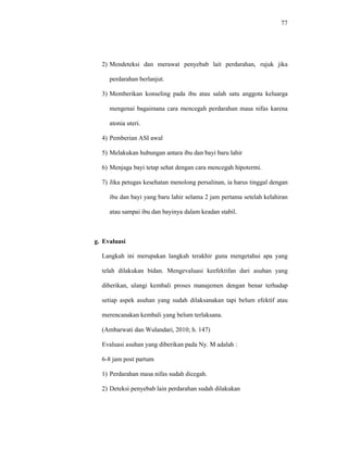 77
2) Mendeteksi dan merawat penyebab lait perdarahan, rujuk jika
perdarahan berlanjut.
3) Memberikan konseling pada ibu atau salah satu anggota keluarga
mengenai bagaimana cara mencegah perdarahan masa nifas karena
atonia uteri.
4) Pemberian ASI awal
5) Melakukan hubungan antara ibu dan bayi baru lahir
6) Menjaga bayi tetap sehat dengan cara mencegah hipotermi.
7) Jika petugas kesehatan menolong persalinan, ia harus tinggal dengan
ibu dan bayi yang baru lahir selama 2 jam pertama setelah kelahiran
atau sampai ibu dan bayinya dalam keadan stabil.
g. Evaluasi
Langkah ini merupakan langkah terakhir guna mengetahui apa yang
telah dilakukan bidan. Mengevaluasi keefektifan dari asuhan yang
diberikan, ulangi kembali proses manajemen dengan benar terhadap
setiap aspek asuhan yang sudah dilaksanakan tapi belum efektif atau
merencanakan kembali yang belum terlaksana.
(Ambarwati dan Wulandari, 2010; h. 147)
Evaluasi asuhan yang diberikan pada Ny. M adalah :
6-8 jam post partum
1) Perdarahan masa nifas sudah dicegah.
2) Deteksi penyebab lain perdarahan sudah dilakukan
 