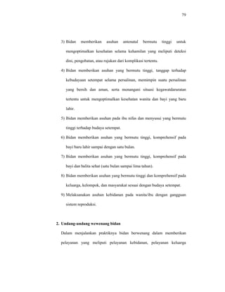 79
3) Bidan memberikan asuhan antenatal bermutu tinggi untuk
mengoptimalkan kesehatan selama kehamilan yang meliputi deteksi
dini, pengobatan, atau rujukan dari komplikasi tertentu.
4) Bidan memberikan asuhan yang bermutu tinggi, tanggap terhadap
kebudayaan setempat selama persalinan, memimpin suatu persalinan
yang bersih dan aman, serta menangani situasi kegawatdaruratan
tertentu untuk mengoptimalkan kesehatan wanita dan bayi yang baru
lahir.
5) Bidan memberikan asuhan pada ibu nifas dan menyusui yang bermutu
tinggi terhadap budaya setempat.
6) Bidan memberikan asuhan yang bermutu tinggi, komprehensif pada
bayi baru lahir sampai dengan satu bulan.
7) Bidan memberikan asuhan yang bermutu tinggi, komprehensif pada
bayi dan balita sehat (satu bulan sampai lima tahun).
8) Bidan memberikan asuhan yang bermutu tinggi dan komprehensif pada
keluarga, kelompok, dan masyarakat sesuai dengan budaya setempat.
9) Melaksanakan asuhan kebidanan pada wanita/ibu dengan gangguan
sistem reproduksi.
2. Undang-undang wewenang bidan
Dalam menjalankan praktiknya bidan berwenang dalam memberikan
pelayanan yang meliputi pelayanan kebidanan, pelayanan keluarga
 