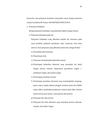 80
berencana, dan pelayanan kesehatan masyarakat sesuai dengan peraturan
menteri kesehatan RI Nomor 1464/MENKES/PER/X/2010.
a. Pelayanan kebidanan
Berapa pelayanan kebidanan yang diberikan adalah sebagai berikut.
1) Pelayanan kebidanan pada ibu
Pelayanan kebidanan yang diberikan kepada ibu umumnya pada
masa pranikah, prahamil, persalinan, nifas, menyusui, serta masa
interval. Jenis pelayanan yang diberikan antara lain sebagai berikut.
a) Penyuluhan dan konseling
b) Pemeriksaan fisik
c) Pelayanan antenatal pada kehamilan normal.
d) Pertolongan kehamilan abnormal yang mencakup ibu hamil
dengan abortus iminens, hiperemesis gravidarum tingkat 1,
preeklamsi ringan, dan anemia ringan.
e) Pertolongan persalinan normal.
f) Pertolongan persalinan abnormal yang mencakupletak sungsang,
partus macet, kepala didasar panggul, ketuban pecah dini (KPD)
tanpa infeksi, perdarahan postpartum, laserasi jalan lahir, distosia
karena inersia uteri primer, serta posterm dan preterm.
g) Pelayanan ibu nifas normal
h) Pelayanan ibu nifas abnormal yang mencakup retensio plasenta,
renjatan, dan infeksi ringan.
 