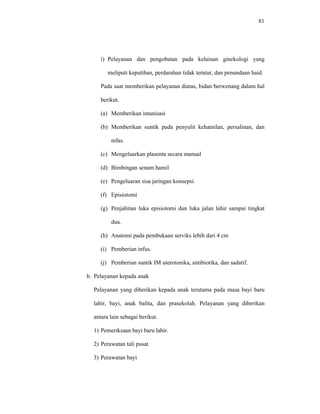 81
i) Pelayanan dan pengobatan pada kelainan ginekologi yang
meliputi keputihan, perdarahan tidak teratur, dan penundaan haid.
Pada saat memberikan pelayanan diatas, bidan berwenang dalam hal
berikut.
(a) Memberikan imunisasi
(b) Memberikan suntik pada penyulit kehamilan, persalinan, dan
nifas.
(c) Mengeluarkan plasenta secara manual
(d) Bimbingan senam hamil
(e) Pengeluaran sisa jaringan konsepsi.
(f) Episiotomi
(g) Penjahitan luka episiotomi dan luka jalan lahir sampai tingkat
dua.
(h) Anatomi pada pembukaan serviks lebih dari 4 cm
(i) Pemberian infus.
(j) Pemberian suntik IM uterotonika, antibiotika, dan sadatif.
b. Pelayanan kepada anak
Pelayanan yang diberikan kepada anak terutama pada masa bayi baru
lahir, bayi, anak balita, dan prasekolah. Pelayanan yang diberikan
antara lain sebagai berikut.
1) Pemeriksaan bayi baru lahir.
2) Perawatan tali pusat
3) Perawatan bayi
 