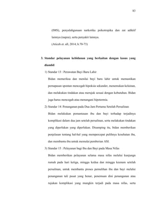 83
(IMS), penyalahgunaan narkotika psikotropika dan zat adiktif
lainnya (napza), serta penyakit lainnya.
(Aticeh et. all, 2014; h.70-73)
3. Standar pelayanan kebidanan yang berkaitan dengan kasus yang
diambil
1) Standar 13 : Perawatan Bayi Baru Lahir
Bidan memeriksa dan menilai bayi baru lahir untuk memastikan
pernapasan spontan mencegah hipoksia sekunder, menemukan kelainan,
dan melakukan tindakan atau merujuk sesuai dengan kebutuhan. Bidan
juga harus mencegah atau menangani hipotermia.
2) Standar 14: Penanganan pada Dua Jam Pertama Setelah Persalinan
Bidan melakukan pemantauan ibu dan bayi terhadap terjadinya
komplikasi dalam dua jam setelah persalinan, serta melakukan tindakan
yang diperlukan yang diperlukan. Disamping itu, bidan memberikan
penjelasan tentang hal-hal yang mempercepat pulihnya kesehatan ibu,
dan membantu ibu untuk memulai pemberian ASI.
3) Standar 15 : Pelayanan bagi Ibu dan Bayi pada Masa Nifas
Bidan memberikan pelayanan selama masa nifas melalui kunjungn
rumah pada hari ketiga, minggu kedua dan minggu keenam setelah
persalinan, untuk membantu proses pemulihan ibu dan bayi melalui
penanganan tali pusat yang benar, penemuan dini penanganan atau
rujukan komplikasi yang mungkin terjadi pada masa nifas, serta
 