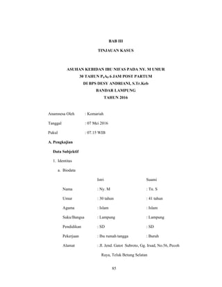85
BAB III
TINJAUAN KASUS
ASUHAN KEBIDAN IBU NIFAS PADA NY. M UMUR
30 TAHUN P4A0 6 JAM POST PARTUM
DI BPS DESY ANDRIANI, S.Tr.Keb
BANDAR LAMPUNG
TAHUN 2016
Anamnesa Oleh : Komariah
Tanggal : 07 Mei 2016
Pukul : 07.15 WIB
A. Pengkajian
Data Subjektif
1. Identitas
a. Biodata
Istri Suami
Nama : Ny. M : Tn. S
Umur : 30 tahun : 41 tahun
Agama : Islam : Islam
Suku/Bangsa : Lampung : Lampung
Pendidikan : SD : SD
Pekerjaan : Ibu rumah tangga : Buruh
Alamat : Jl. Jend. Gatot Subroto, Gg. Irsad, No.56, Pecoh
Raya, Teluk Betung Selatan
85
 