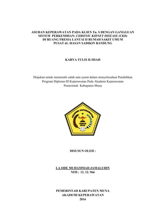 i
ASUHAN KEPERAWATAN PADA KLIEN Tn. S DENGAN GANGGUAN
SISTEM PERKEMIHAN: CHRONIC KIDNEY DISEASE (CKD)
DI RUANG FRESIA LANTAI II RUMAH SAKIT UMUM
PUSAT dr. HASAN SADIKIN BANDUNG
KARYA TULIS ILMIAH
Diajukan untuk memenuhi salah satu syarat dalam menyelesaikan Pendidikan
Program Diploma III Keperawatan Pada Akademi Keperawatan
Pemerintah Kabupaten Muna
DISUSUN OLEH :
LA ODE MUHAMMAD JAMALUDIN
NIM : 12. 12. 966
PEMERINTAH KABUPATEN MUNA
AKADEMI KEPERAWATAN
2016
i
ASUHAN KEPERAWATAN PADA KLIEN Tn. S DENGAN GANGGUAN
SISTEM PERKEMIHAN: CHRONIC KIDNEY DISEASE (CKD)
DI RUANG FRESIA LANTAI II RUMAH SAKIT UMUM
PUSAT dr. HASAN SADIKIN BANDUNG
KARYA TULIS ILMIAH
Diajukan untuk memenuhi salah satu syarat dalam menyelesaikan Pendidikan
Program Diploma III Keperawatan Pada Akademi Keperawatan
Pemerintah Kabupaten Muna
DISUSUN OLEH :
LA ODE MUHAMMAD JAMALUDIN
NIM : 12. 12. 966
PEMERINTAH KABUPATEN MUNA
AKADEMI KEPERAWATAN
2016
i
ASUHAN KEPERAWATAN PADA KLIEN Tn. S DENGAN GANGGUAN
SISTEM PERKEMIHAN: CHRONIC KIDNEY DISEASE (CKD)
DI RUANG FRESIA LANTAI II RUMAH SAKIT UMUM
PUSAT dr. HASAN SADIKIN BANDUNG
KARYA TULIS ILMIAH
Diajukan untuk memenuhi salah satu syarat dalam menyelesaikan Pendidikan
Program Diploma III Keperawatan Pada Akademi Keperawatan
Pemerintah Kabupaten Muna
DISUSUN OLEH :
LA ODE MUHAMMAD JAMALUDIN
NIM : 12. 12. 966
PEMERINTAH KABUPATEN MUNA
AKADEMI KEPERAWATAN
2016
 