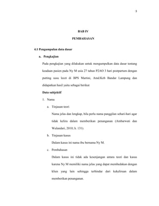 93
BAB IV
PEMBAHASAN
4.1 Pengumpulan data dasar
a. Pengkajian
Pada pengkajian yang dilakukan untuk mengumpulkan data dasar tentang
keadaan pasien pada Ny M usia 27 tahun P2AO 3 hari postpartum dengan
putting susu lecet di BPS Martini, Amd.Keb Bandar Lampung dan
didapatkan hasil yaitu sebagai berikut
Data subjektif
1. Nama
a. Tinjauan teori
Nama jelas dan lengkap, bila perlu nama panggilan sehari-hari agar
tidak keliru dalam memberikan penanganan (Ambarwati dan
Wulandari, 2010; h. 131).
b. Tinjauan kasus
Dalam kasus ini nama ibu bernama Ny M.
c. Pembahasan
Dalam kasus ini tidak ada kesenjangan antara teori dan kasus
karena Ny M memiliki nama jelas yang dapat membedakan dengan
klien yang lain sehingga terhindar dari kekeliruan dalam
memberikan penanganan.
 