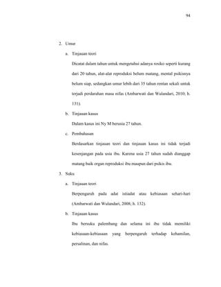 94
2. Umur
a. Tinjauan teori
Dicatat dalam tahun untuk mengetahui adanya resiko seperti kurang
dari 20 tahun, alat-alat reproduksi belum matang, mental psikisnya
belum siap, sedangkan umur lebih dari 35 tahun rentan sekali untuk
terjadi perdarahan masa nifas (Ambarwati dan Wulandari, 2010; h.
131).
b. Tinjauan kasus
Dalam kasus ini Ny M berusia 27 tahun.
c. Pembahasan
Berdasarkan tinjauan teori dan tinjauan kasus ini tidak terjadi
kesenjangan pada usia ibu. Karena usia 27 tahun sudah dianggap
matang baik organ reproduksi ibu maupun dari psikis ibu.
3. Suku
a. Tinjauan teori
Berpengaruh pada adat istiadat atau kebiasaan sehari-hari
(Ambarwati dan Wulandari, 2008; h. 132).
b. Tinjauan kasus
Ibu bersuku palembang dan selama ini ibu tidak memiliki
kebiasaan-kebiasaan yang berpengaruh terhadap kehamilan,
persalinan, dan nifas.
 