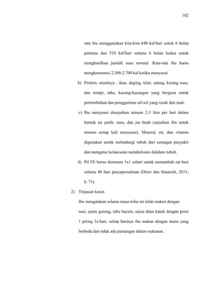 102
rata ibu menggunakan kira-kira 640 kal/hari untuk 6 bulan
pertama dan 510 kal/hari selama 6 bulan kedua untuk
menghasilkan jumlah susu normal. Rata-rata ibu harus
mengkonsumsi 2.300-2.700 kal ketika menyusui.
b) Protein, misalnya : ikan, daging, telur, udang, kerang susu,
dan tempe, tahu, kacang-kacangan yang berguna untuk
pertumbuhan dan penggantian sel-sel yang rusak dan mati.
c) Ibu menyusui dianjurkan minum 2-3 liter per hari dalam
bentuk air putih, susu, dan jus buah (anjurkan ibu untuk
minum setiap kali menyusui). Mineral, air, dan vitamin
digunakan untuk melindungi tubuh dari serangan penyakit
dan mengatur kelancaran metabolisme didalam tubuh.
d) Pil FE harus diminum 1x1 sehari untuk menambah zat besi
selama 40 hari pascapersalinan (Dewi dan Sunarsih, 2011;
h. 71).
2) Tinjauan kasus
Ibu mengatakan selama masa nifas ini telah makan dengan
nasi, ayam goreng, tahu bacem, sayur daun katuk dengan porsi
1 piring 3x/hari, setiap harinya ibu makan dengan menu yang
berbeda dan tidak ada pantangan dalam makanan.
 
