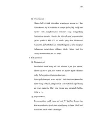 103
3) Pembahasan
Dalam hal ini tidak ditemukan kesenjangan antara teori dan
kasus karena Ny M telah makan dengan porsi yang cukup dan
teratur serta mengkonsumsi makanan yang mengandung
karbohidrat, protein, vitamin, dan mineral yang berguna untuk
proses produksi ASI, ASI itu sendiri yang akan dikonsumsi
bayi untuk pertumbuhan dan perkembangannya, serta mengatur
kelancaran metabolisme didalam tubuh. Setiap hari ibu
mengkonsumsi tablet Fe 1x1 sehari.
b. Pola eliminasi
1) Tinjauan teori
Ibu diminta untuk buang air kecil minimal 6 jam post partum,
apabila setelah 8 jam post partum ibu belum dapat berkemih
maka ibu hendaknya dilakukan katerisasi.
Untuk pola buang air besar, setelah 2 hari ibu diharapkan sudah
dapat buang air besar, jika pada hari ke 3 ibu belum dapat buang
air besar maka ibu diberi obat peroral atau perrektal (Saleha,
2009; h. 73).
2) Tinjauan kasus
Ibu mengatakan sudah buang air kecil 5-7 kali/hari dengan bau
khas warna kuning jernih dan sudah buang air besar 1 kali/hari
konsistensi lunak warna kekuningan
 