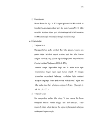 104
3) Pembahasan
Dalam kasus ini Ny. M P2A0 post partum hari ke-3 tidak di
temukan kesenjangan antara teori dan kasus karena Ny. M tidak
memiliki keluhan dalam pola eliminasinya hal ini dikarenakan
Ny.M sudah dapat beradaptasi dengan masa nifasnya.
c. Pola istirahat
1) Tinjauan teori
Menggambarkan pola istirahat dan tidur pasien, berapa jam
pasien tidur. Istirahat sangat penting bagi ibu nifas karena
dengan istirahat yang cukup dapat mempecepat penyembuhan
(Ambarwati dan Wulandari, 2010; h. 136).
Istirahat sangat diperlukan bagi ibu di masa nifas agar
pegembalian fungsi organ-organ tubuh setelah 40 minggu
kehamilan mengalami beberapa perubahan baik anatomi
maupun fungsinya. Tidur pada malam hari selama 7-8 jam dan
tidur pada siang hari sebaiknya selama 1-2 jam (Rukiyah et.
all, 2011; h. 127 ).
2) Tinjauan kasus
Ibu mengatakan sudah tidur siang ½ jam karena ibu harus
mengurus urusan rumah tangga dan anak-anaknya. Tidur
malam 5-6 jam sehari karena ibu sering terbangun di sebabkan
anaknya sering menangis.
 