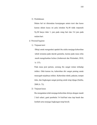 105
3) Pembahasan
Dalam hal ini ditemukan kesenjangan antara teori dan kasus
karena dalam kasus ini pola istirahat Ny.M tidak terpenuhi
Ny.M hanya tidur ½ jam pada siang hari dan 5-6 jam pada
malam hari.
d. Personal hygiene
1) Tinjauan teori
Dikaji untuk mengetahui apakah ibu selalu menjaga kebersihan
tubuh terutama pada daerah genetalia, karena pada masa nifas
masih mengeluarkan lochea (Ambarwati dan Wulandari, 2010;
h. 137).
Pada masa post partum, seorang ibu sangat rentan terhadap
infeksi. Oleh karena itu, kebersihan diri sangat penting untuk
mencegah terjadinya infeksi. Kebersihan tubuh, pakaian, tempat
tidur, dan lingkungan sangat penting untuk tetap dijaga (Saleha,
2009; h. 73).
2) Tinjauan kasus
Ibu mengatakan telah menjaga kebersihan dirinya dengan mandi
2 kali sehari, ganti pembalut 3-4 kali/hari atau tiap basah dan
lembab serta menjaga lingkungan tetap bersih.
 