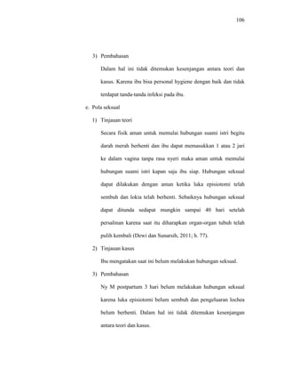 106
3) Pembahasan
Dalam hal ini tidak ditemukan kesenjangan antara teori dan
kasus. Karena ibu bisa personal hygiene dengan baik dan tidak
terdapat tanda-tanda infeksi pada ibu.
e. Pola seksual
1) Tinjauan teori
Secara fisik aman untuk memulai hubungan suami istri begitu
darah merah berhenti dan ibu dapat memasukkan 1 atau 2 jari
ke dalam vagina tanpa rasa nyeri maka aman untuk memulai
hubungan suami istri kapan saja ibu siap. Hubungan seksual
dapat dilakukan dengan aman ketika luka episiotomi telah
sembuh dan lokia telah berhenti. Sebaiknya hubungan seksual
dapat ditunda sedapat mungkin sampai 40 hari setelah
persalinan karena saat itu diharapkan organ-organ tubuh telah
pulih kembali (Dewi dan Sunarsih, 2011; h. 77).
2) Tinjauan kasus
Ibu mengatakan saat ini belum melakukan hubungan seksual.
3) Pembahasan
Ny M postpartum 3 hari belum melakukan hubungan seksual
karena luka episiotomi belum sembuh dan pengeluaran lochea
belum berhenti. Dalam hal ini tidak ditemukan kesenjangan
antara teori dan kasus.
 