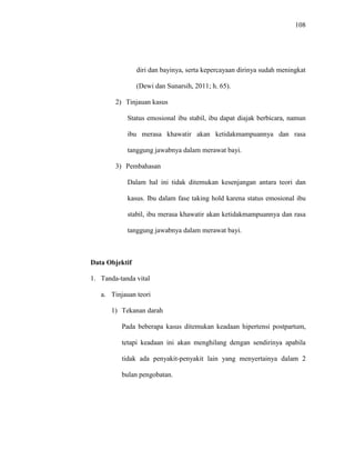 108
diri dan bayinya, serta kepercayaan dirinya sudah meningkat
(Dewi dan Sunarsih, 2011; h. 65).
2) Tinjauan kasus
Status emosional ibu stabil, ibu dapat diajak berbicara, namun
ibu merasa khawatir akan ketidakmampuannya dan rasa
tanggung jawabnya dalam merawat bayi.
3) Pembahasan
Dalam hal ini tidak ditemukan kesenjangan antara teori dan
kasus. Ibu dalam fase taking hold karena status emosional ibu
stabil, ibu merasa khawatir akan ketidakmampuannya dan rasa
tanggung jawabnya dalam merawat bayi.
Data Objektif
1. Tanda-tanda vital
a. Tinjauan teori
1) Tekanan darah
Pada beberapa kasus ditemukan keadaan hipertensi postpartum,
tetapi keadaan ini akan menghilang dengan sendirinya apabila
tidak ada penyakit-penyakit lain yang menyertainya dalam 2
bulan pengobatan.
 