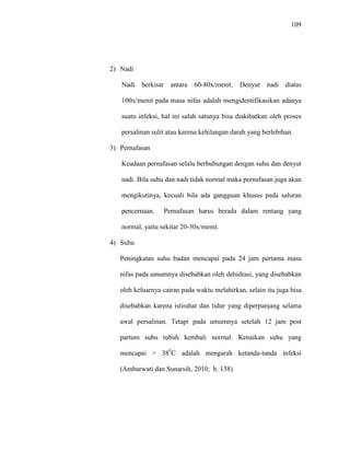 109
2) Nadi
Nadi berkisar antara 60-80x/menit. Denyut nadi diatas
100x/menit pada masa nifas adalah mengidentifikasikan adanya
suatu infeksi, hal ini salah satunya bisa diakibatkan oleh proses
persalinan sulit atau karena kehilangan darah yang berlebihan.
3) Pernafasan
Keadaan pernafasan selalu berhubungan dengan suhu dan denyut
nadi. Bila suhu dan nadi tidak normal maka pernafasan juga akan
mengikutinya, kecuali bila ada gangguan khusus pada saluran
pencernaan. Pernafasan harus berada dalam rentang yang
normal, yaitu sekitar 20-30x/menit.
4) Suhu
Peningkatan suhu badan mencapai pada 24 jam pertama masa
nifas pada umumnya disebabkan oleh dehidrasi, yang disebabkan
oleh keluarnya cairan pada waktu melahirkan, selain itu juga bisa
disebabkan karena istirahat dan tidur yang diperpanjang selama
awal persalinan. Tetapi pada umumnya setelah 12 jam post
partum suhu tubuh kembali normal. Kenaikan suhu yang
mencapai > 380
C adalah mengarah ketanda-tanda infeksi
(Ambarwati dan Sunarsih, 2010; h. 138).
 